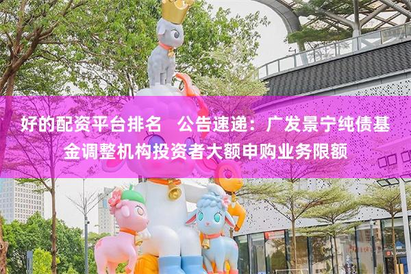 好的配资平台排名   公告速递：广发景宁纯债基金调整机构投资者大额申购业务限额