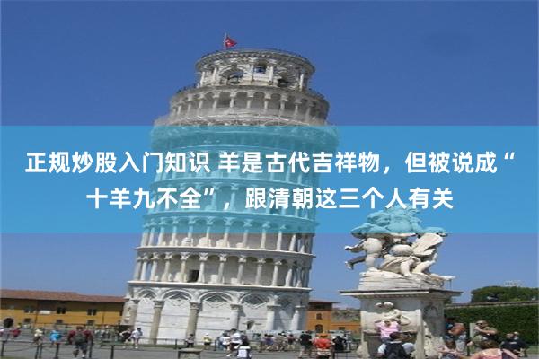 正规炒股入门知识 羊是古代吉祥物，但被说成“十羊九不全”，跟清朝这三个人有关