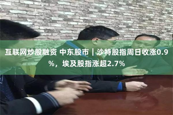 互联网炒股融资 中东股市｜沙特股指周日收涨0.9%，埃及股指涨超2.7%