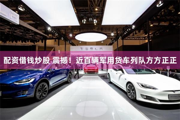 配资借钱炒股 震撼！近百辆军用货车列队方方正正