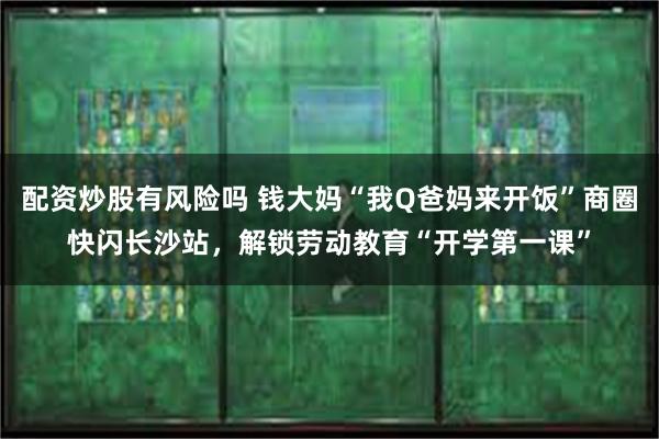 配资炒股有风险吗 钱大妈“我Q爸妈来开饭”商圈快闪长沙站，解锁劳动教育“开学第一课”