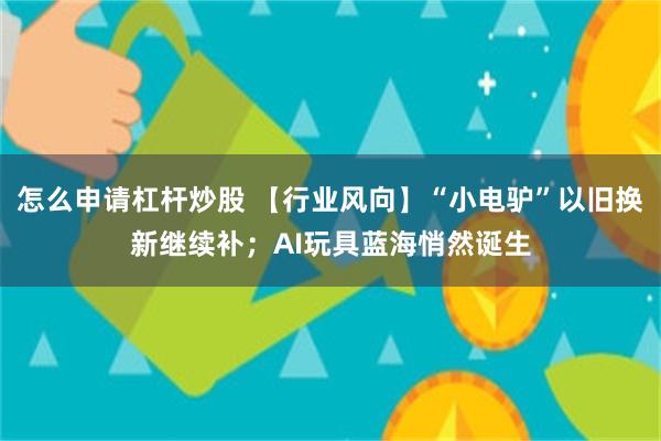 怎么申请杠杆炒股 【行业风向】“小电驴”以旧换新继续补；AI玩具蓝海悄然诞生