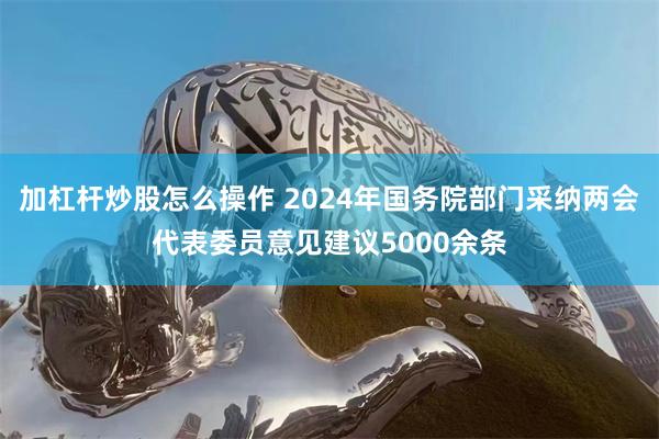 加杠杆炒股怎么操作 2024年国务院部门采纳两会代表委员意见建议5000余条