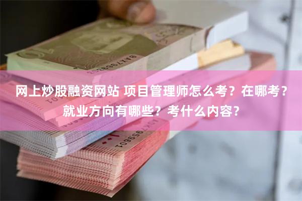 网上炒股融资网站 项目管理师怎么考？在哪考？就业方向有哪些？考什么内容？