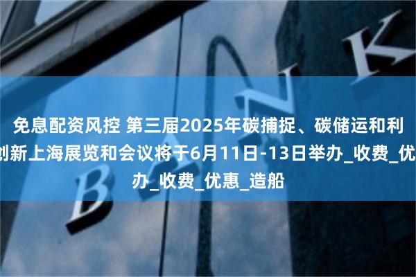 免息配资风控 第三届2025年碳捕捉、碳储运和利用产业创新上海展览和会议将于6月11日-13日举办_收费_优惠_造船
