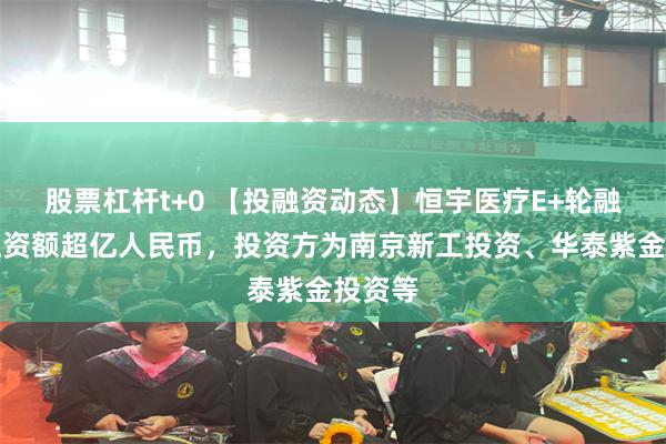 股票杠杆t+0 【投融资动态】恒宇医疗E+轮融资，融资额超亿人民币，投资方为南京新工投资、华泰紫金投资等