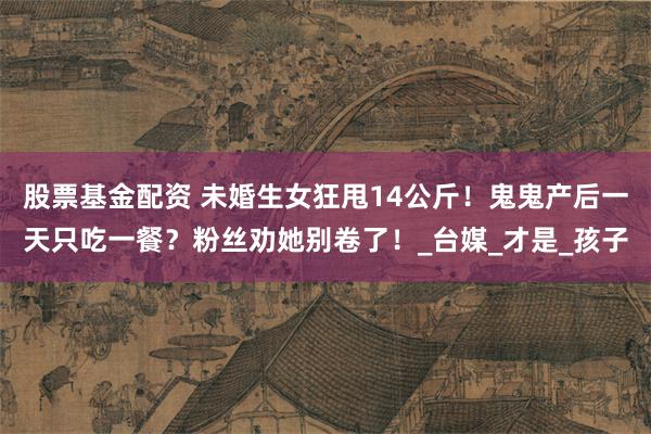 股票基金配资 未婚生女狂甩14公斤！鬼鬼产后一天只吃一餐？粉丝劝她别卷了！_台媒_才是_孩子