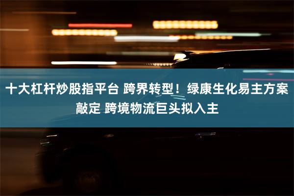 十大杠杆炒股指平台 跨界转型！绿康生化易主方案敲定 跨境物流巨头拟入主