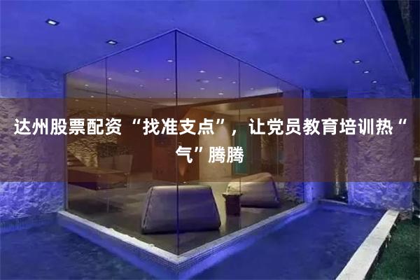 达州股票配资 “找准支点”，让党员教育培训热“气”腾腾