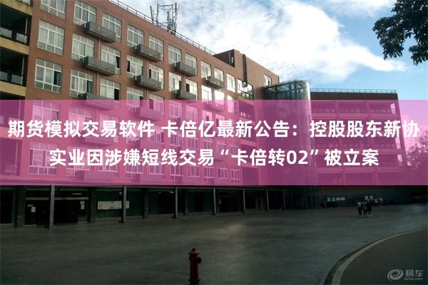 期货模拟交易软件 卡倍亿最新公告：控股股东新协实业因涉嫌短线交易“卡倍转02”被立案