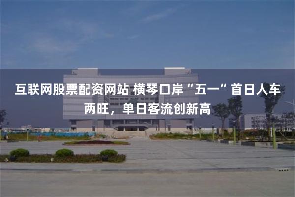 互联网股票配资网站 横琴口岸“五一”首日人车两旺，单日客流创新高