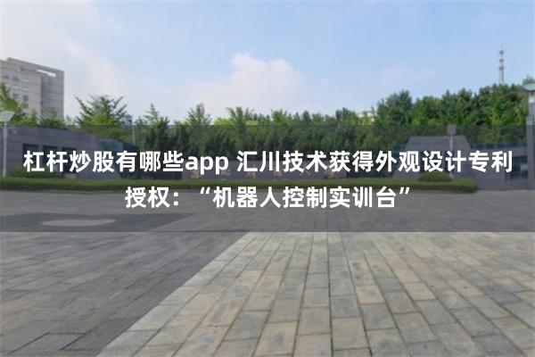 杠杆炒股有哪些app 汇川技术获得外观设计专利授权：“机器人控制实训台”