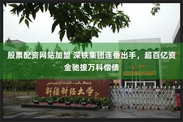 股票配资网站加盟 深铁集团连番出手，超百亿资金驰援万科偿债
