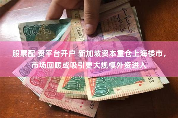 股票配 资平台开户 新加坡资本重仓上海楼市，市场回暖或吸引更大规模外资进入