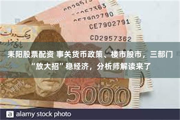耒阳股票配资 事关货币政策、楼市股市，三部门“放大招”稳经济，分析师解读来了