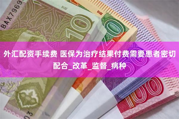 外汇配资手续费 医保为治疗结果付费需要患者密切配合_改革_监督_病种