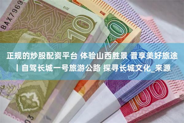 正规的炒股配资平台 体验山西胜景 晋享美好旅途丨自驾长城一号旅游公路 探寻长城文化_来源