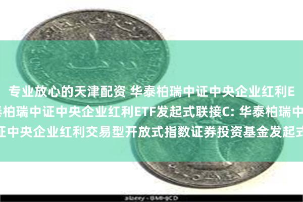 专业放心的天津配资 华泰柏瑞中证中央企业红利ETF发起式联接A,华泰柏瑞中证中央企业红利ETF发起式联接C: 华泰柏瑞中证中央企业红利交易型开放式指数证券投资基金发起式联接基金更新的招募说明书