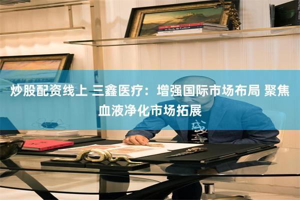 炒股配资线上 三鑫医疗：增强国际市场布局 聚焦血液净化市场拓展