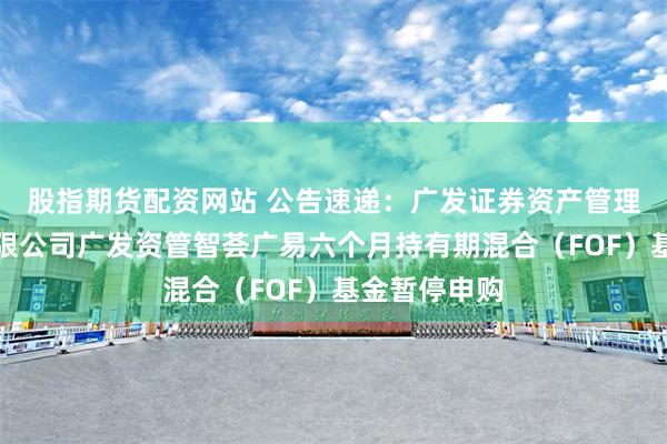股指期货配资网站 公告速递：广发证券资产管理（广东）有限公司广发资管智荟广易六个月持有期混合（FOF）基金暂停申购