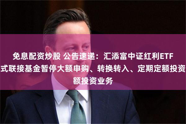 免息配资炒股 公告速递：汇添富中证红利ETF发起式联接基金暂停大额申购、转换转入、定期定额投资业务