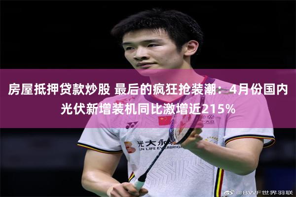 房屋抵押贷款炒股 最后的疯狂抢装潮：4月份国内光伏新增装机同比激增近215%