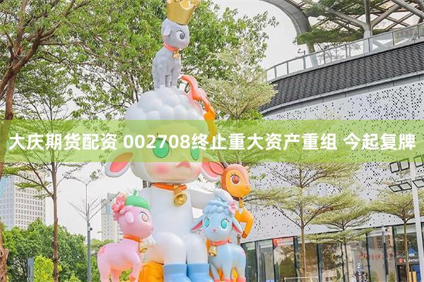 大庆期货配资 002708终止重大资产重组 今起复牌
