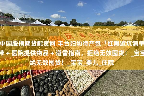 中国股指期货配资网 丰台妇幼待产包「红黑避坑清单」！顺剖必带 + 医院提供物品 + 避雷指南，拒绝无效囤货！_宝宝_婴儿_住院