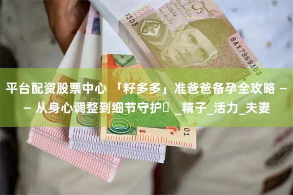 平台配资股票中心 「籽多多」准爸爸备孕全攻略 —— 从身心调整到细节守护​_精子_活力_夫妻