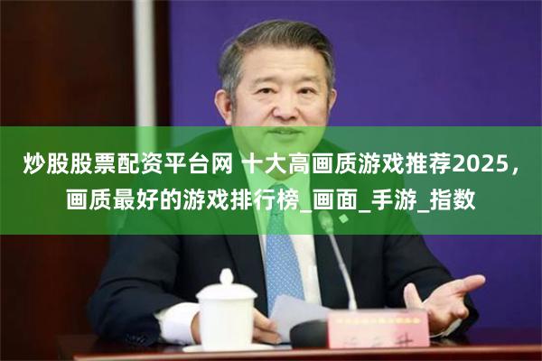 炒股股票配资平台网 十大高画质游戏推荐2025，画质最好的游戏排行榜_画面_手游_指数