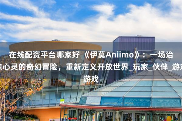 在线配资平台哪家好 《伊莫Aniimo》：一场治愈心灵的奇幻冒险，重新定义开放世界_玩家_伙伴_游戏