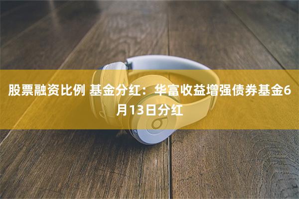 股票融资比例 基金分红：华富收益增强债券基金6月13日分红