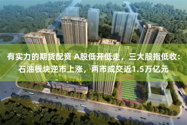 有实力的期货配资 A股低开低走，三大股指低收：石油板块逆市上涨，两市成交近1.5万亿元