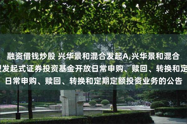 融资借钱炒股 兴华景和混合发起A,兴华景和混合发起C: 兴华景和混合型发起式证券投资基金开放日常申购、赎回、转换和定期定额投资业务的公告