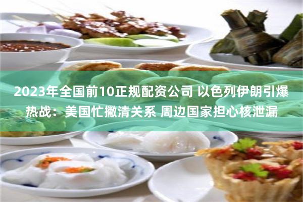 2023年全国前10正规配资公司 以色列伊朗引爆热战：美国忙撇清关系 周边国家担心核泄漏