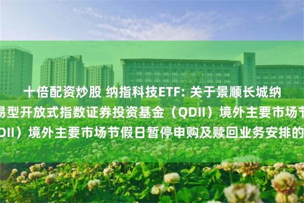 十倍配资炒股 纳指科技ETF: 关于景顺长城纳斯达克科技市值加权交易型开放式指数证券投资基金(QDII)境外主要市场节假日暂停申购及赎回业务安排的公告