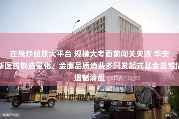 在线炒股放大平台 规模大考面前闯关失败 华安创新医药锐选量化、金鹰品质消费多只发起式基金遗憾清盘
