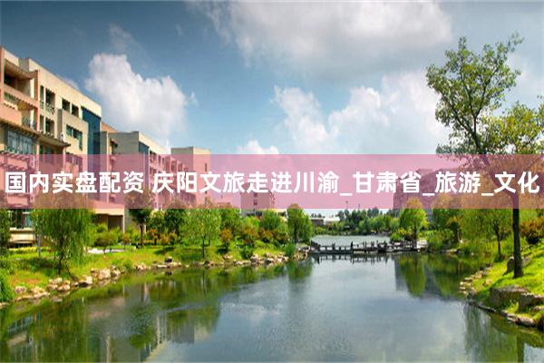 国内实盘配资 庆阳文旅走进川渝_甘肃省_旅游_文化