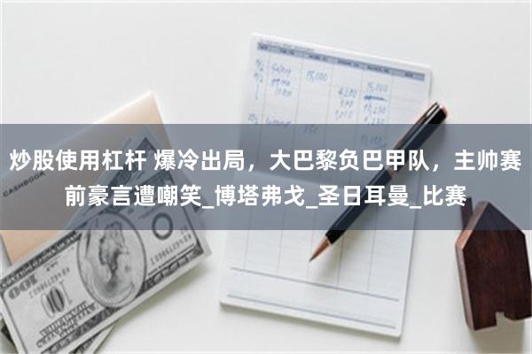 炒股使用杠杆 爆冷出局，大巴黎负巴甲队，主帅赛前豪言遭嘲笑_博塔弗戈_圣日耳曼_比赛