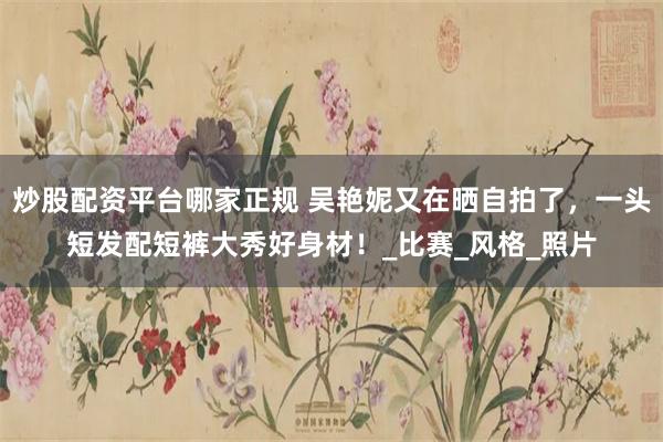 炒股配资平台哪家正规 吴艳妮又在晒自拍了，一头短发配短裤大秀好身材！_比赛_风格_照片