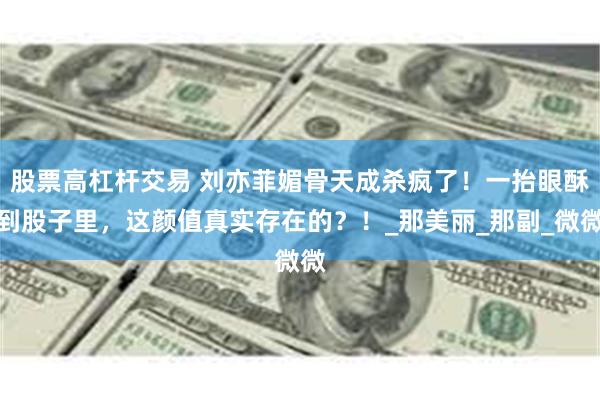 股票高杠杆交易 刘亦菲媚骨天成杀疯了！一抬眼酥到股子里，这颜值真实存在的？！_那美丽_那副_微微
