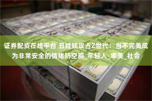 证券配资在线平台 丑娃娃攻占Z世代：当不完美成为非常安全的情绪防空洞_年轻人_审美_社会