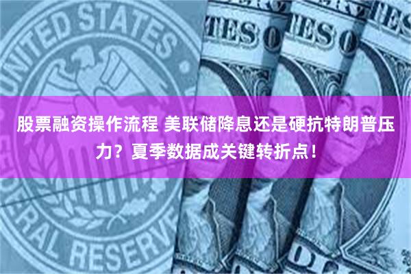 股票融资操作流程 美联储降息还是硬抗特朗普压力？夏季数据成关键转折点！