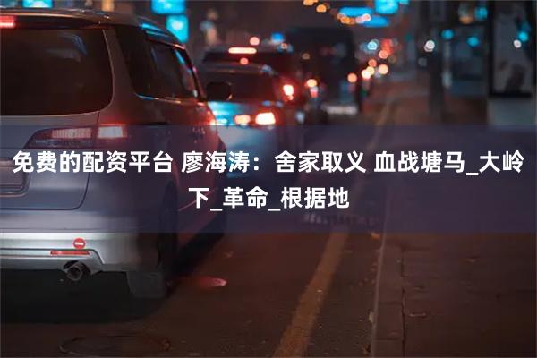 免费的配资平台 廖海涛：舍家取义 血战塘马_大岭下_革命_根据地