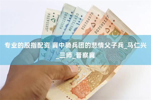 专业的股指配资 冀中骑兵团的悲情父子兵_马仁兴_三师_晋察冀