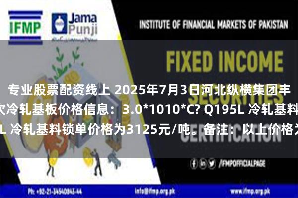 专业股票配资线上 2025年7月3日河北纵横集团丰南钢铁有限公司二次冷轧基板价格信息：3.0*1010*C? Q195L 冷轧基料锁单价格为3125元/吨。备注：以上价格为含税价格。
