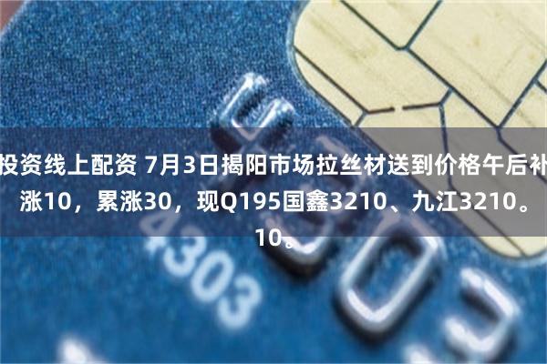 投资线上配资 7月3日揭阳市场拉丝材送到价格午后补涨10，累涨30，现Q195国鑫3210、九江3210。