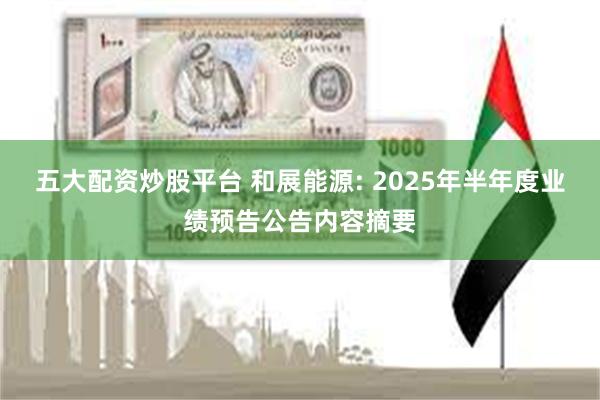 五大配资炒股平台 和展能源: 2025年半年度业绩预告公告内容摘要