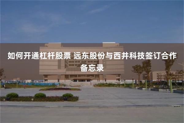 如何开通杠杆股票 远东股份与西井科技签订合作备忘录