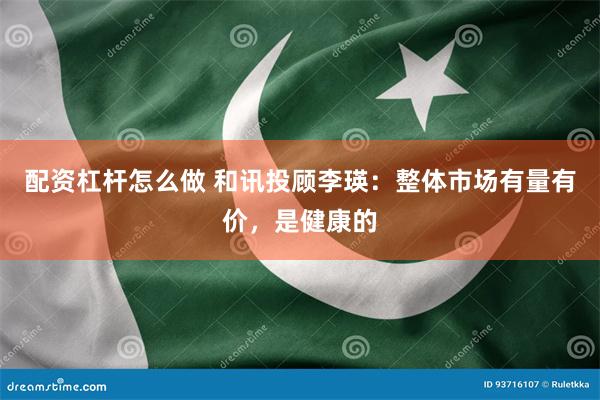 配资杠杆怎么做 和讯投顾李瑛：整体市场有量有价，是健康的